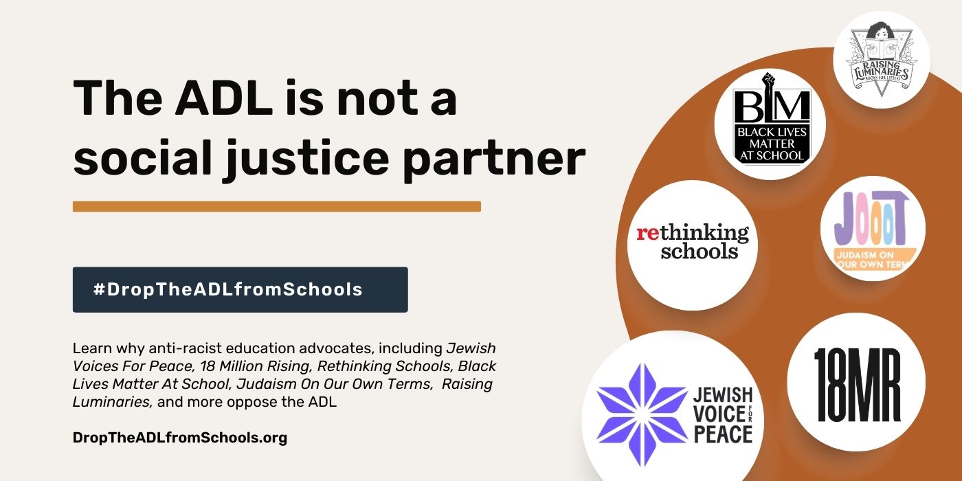 the ADL is not a social justice partner #DropTheADLfromSchools. Learn why anti-racist education advocates, including Jewish Voices for Peace, 18 Million Rising, Rethinking Schools, Black Lives Matter At School, Judaism On Our Own Terms, Raising Luminaries, and more oppose the ADL DropTheADLfromSchools.org