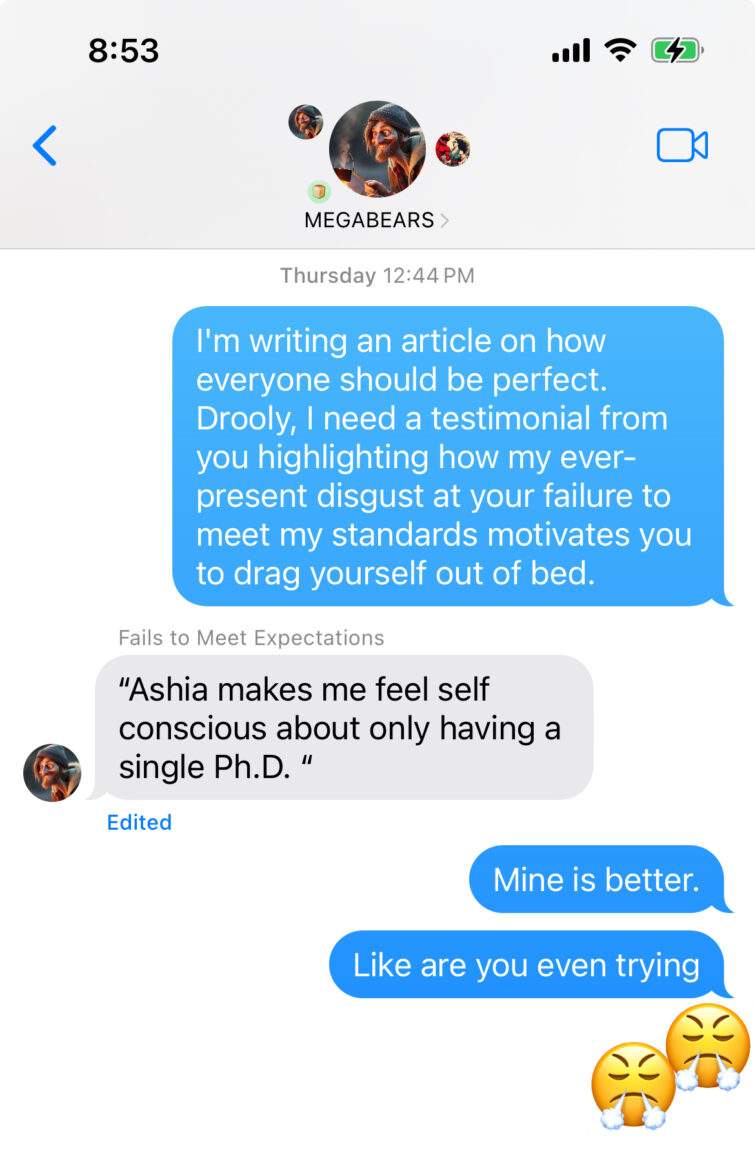 text chat screenshot. Ashia: "I'm writing an article on how everyone should be perfect. Drooly, I need a testimonial from you highlighting how my every-present disgust at your failure to meet my standards motivates you to drag yourself out of bed." Person named 'Fails to meet expectations' responds with "Ashia makes me feel self conscious about only having a single Ph.D." Ashia responds "mine is better. Like are you even trying." frustrated emoji. Response: another frustrated emoji